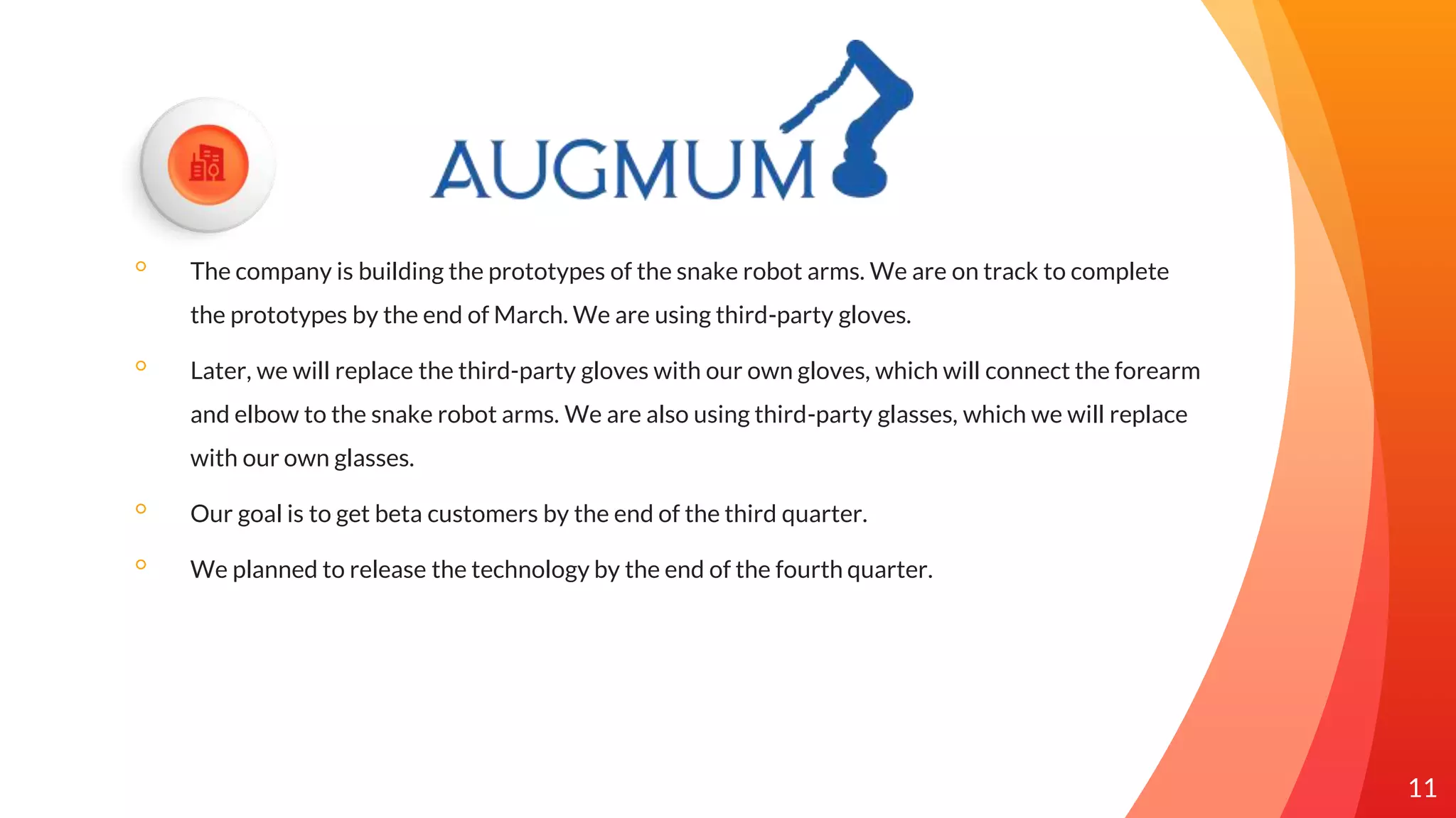 ◦ The company is building the prototypes of the snake robot arms. We are on track to complete
the prototypes by the end of March. We are using third-party gloves.
◦ Later, we will replace the third-party gloves with our own gloves, which will connect the forearm
and elbow to the snake robot arms. We are also using third-party glasses, which we will replace
with our own glasses.
◦ Our goal is to get beta customers by the end of the third quarter.
◦ We planned to release the technology by the end of the fourth quarter.
11
 