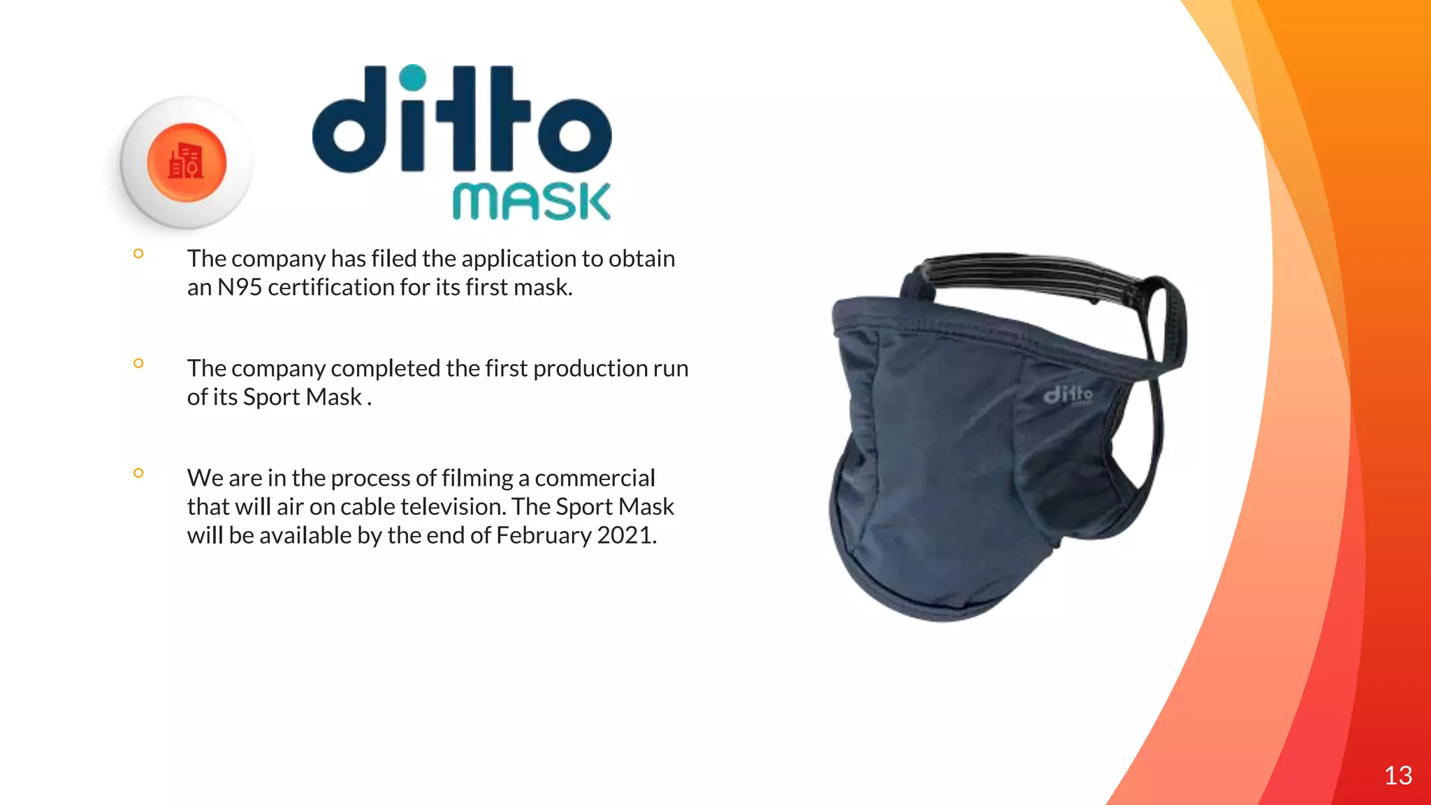 ◦ The company has filed the application to obtain
an N95 certification for its first mask.
◦ The company completed the first production run
of its Sport Mask .
◦ We are in the process of filming a commercial
that will air on cable television. The Sport Mask
will be available by the end of February 2021.
13
 