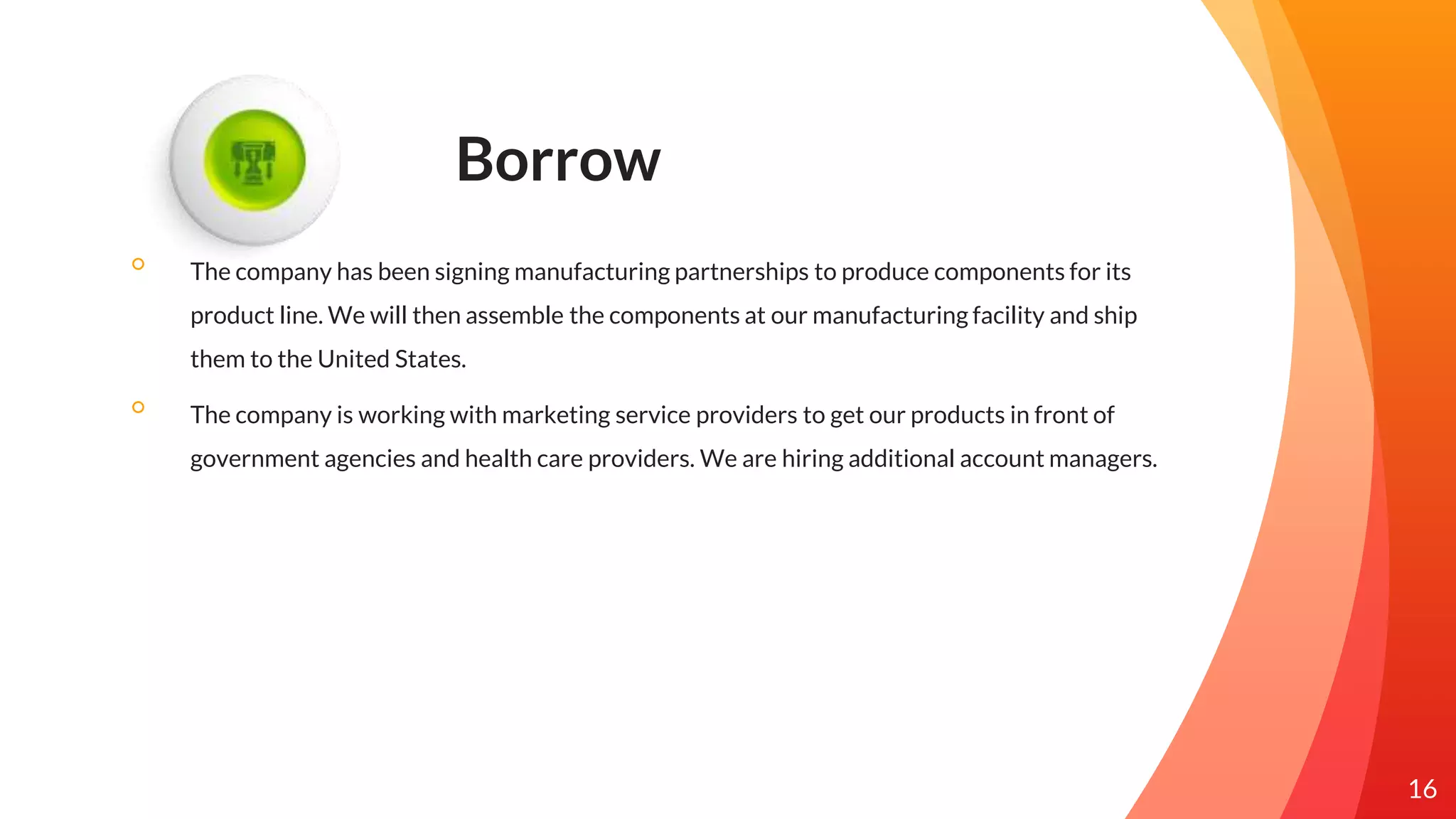 Borrow
◦ The company has been signing manufacturing partnerships to produce components for its
product line. We will then assemble the components at our manufacturing facility and ship
them to the United States.
◦ The company is working with marketing service providers to get our products in front of
government agencies and health care providers. We are hiring additional account managers.
16
 
