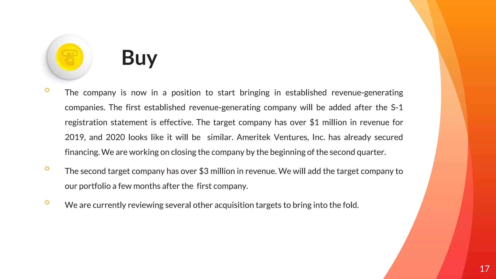 Buy
◦ The company is now in a position to start bringing in established revenue-generating
companies. The first established revenue-generating company will be added after the S-1
registration statement is effective. The target company has over $1 million in revenue for
2019, and 2020 looks like it will be similar. Ameritek Ventures, Inc. has already secured
financing. We are working on closing the company by the beginning of the second quarter.
◦ The second target company has over $3 million in revenue. We will add the target company to
our portfolio a few months after the first company.
◦ We are currently reviewing several other acquisition targets to bring into the fold.
17
 