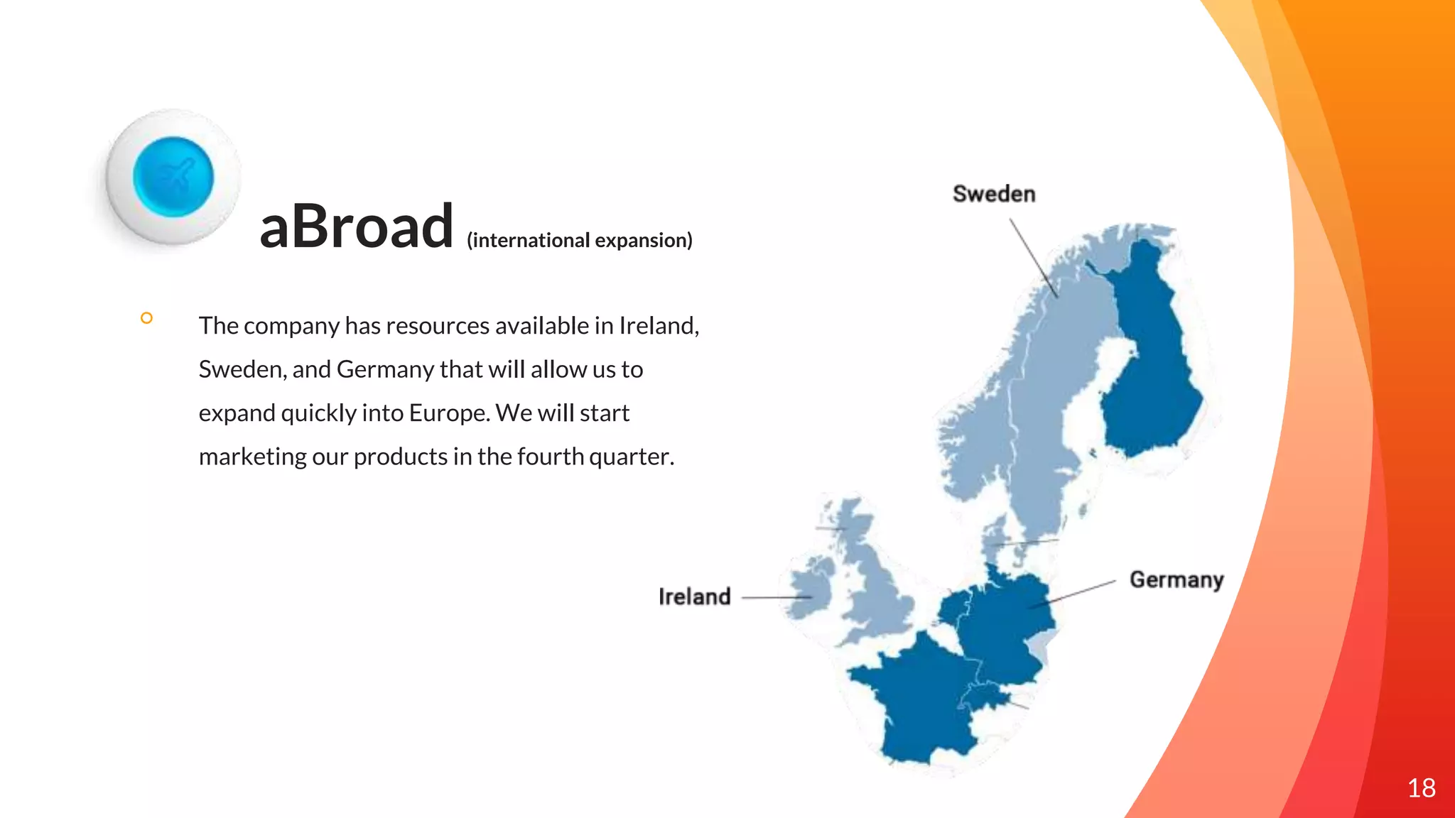 aBroad (international expansion)
◦ The company has resources available in Ireland,
Sweden, and Germany that will allow us to
expand quickly into Europe. We will start
marketing our products in the fourth quarter.
18
 