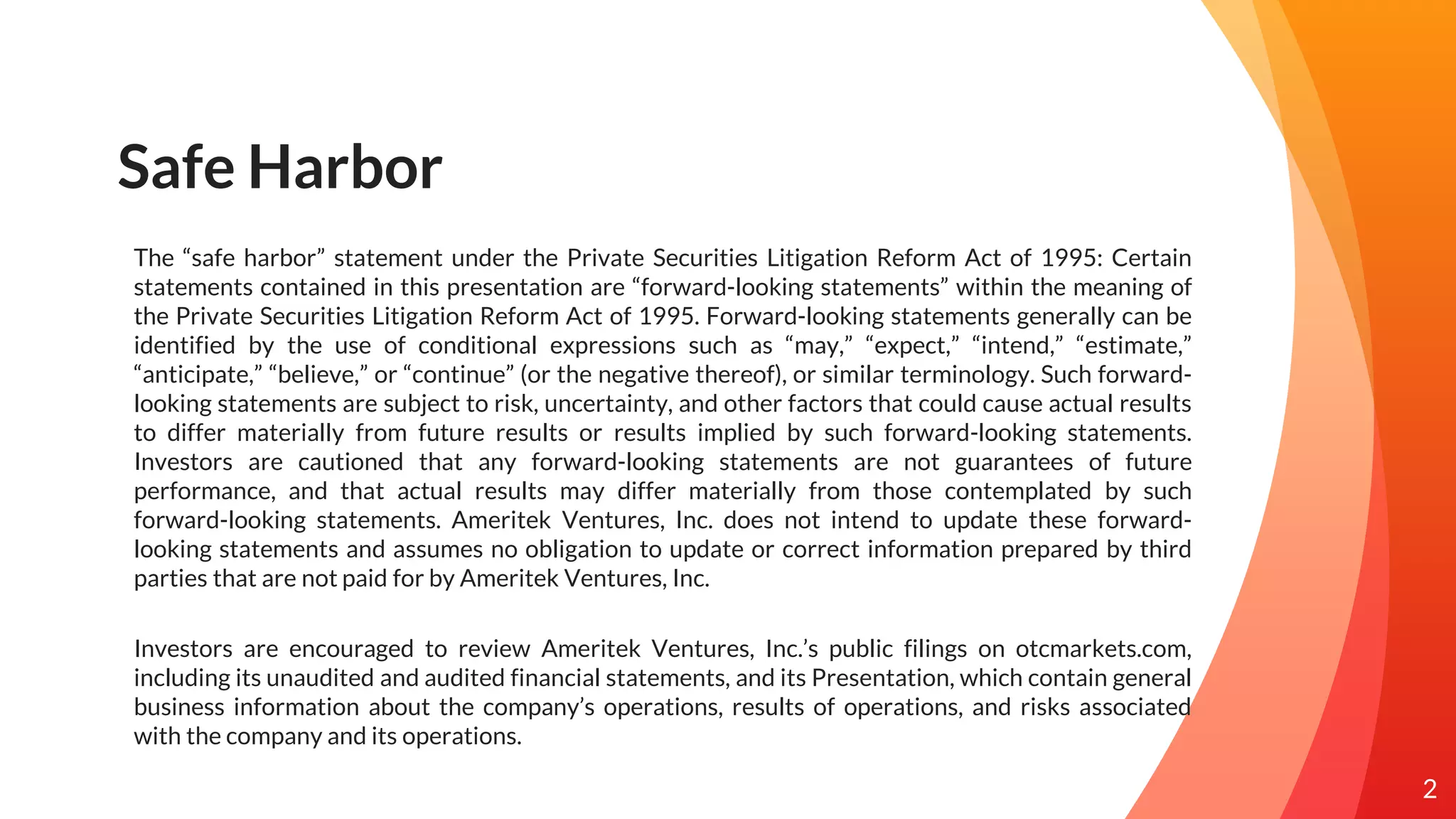 Safe Harbor
The “safe harbor” statement under the Private Securities Litigation Reform Act of 1995: Certain
statements contained in this presentation are “forward-looking statements” within the meaning of
the Private Securities Litigation Reform Act of 1995. Forward-looking statements generally can be
identified by the use of conditional expressions such as “may,” “expect,” “intend,” “estimate,”
“anticipate,” “believe,” or “continue” (or the negative thereof), or similar terminology. Such forward-
looking statements are subject to risk, uncertainty, and other factors that could cause actual results
to differ materially from future results or results implied by such forward-looking statements.
Investors are cautioned that any forward-looking statements are not guarantees of future
performance, and that actual results may differ materially from those contemplated by such
forward-looking statements. Ameritek Ventures, Inc. does not intend to update these forward-
looking statements and assumes no obligation to update or correct information prepared by third
parties that are not paid for by Ameritek Ventures, Inc.
Investors are encouraged to review Ameritek Ventures, Inc.’s public filings on otcmarkets.com,
including its unaudited and audited financial statements, and its Presentation, which contain general
business information about the company’s operations, results of operations, and risks associated
with the company and its operations.
2
 
