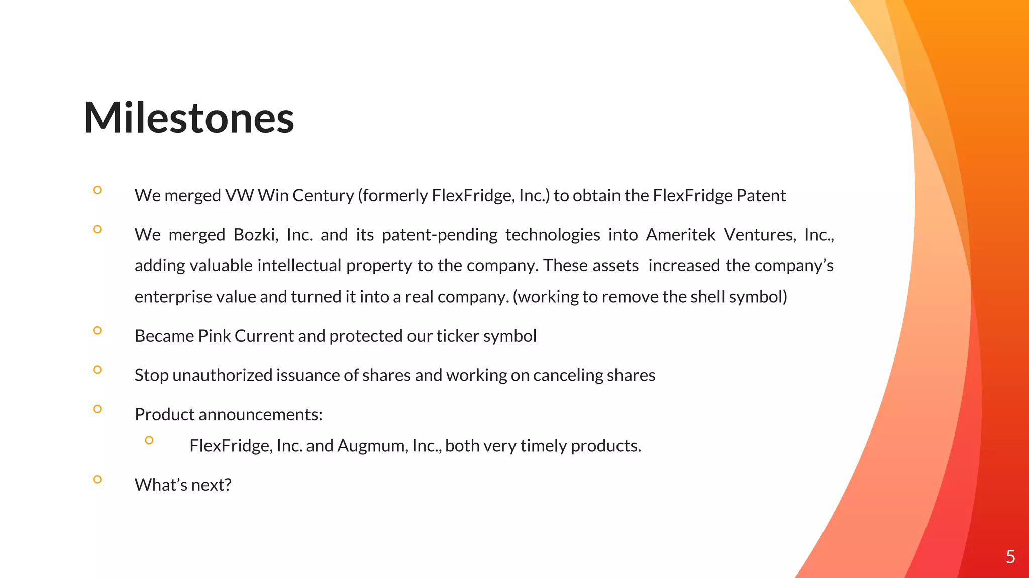 Milestones
◦ We merged VW Win Century (formerly FlexFridge, Inc.) to obtain the FlexFridge Patent
◦ We merged Bozki, Inc. and its patent-pending technologies into Ameritek Ventures, Inc.,
adding valuable intellectual property to the company. These assets increased the company’s
enterprise value and turned it into a real company. (working to remove the shell symbol)
◦ Became Pink Current and protected our ticker symbol
◦ Stop unauthorized issuance of shares and working on canceling shares
◦ Product announcements:
◦ FlexFridge, Inc. and Augmum, Inc., both very timely products.
◦ What’s next?
5
 