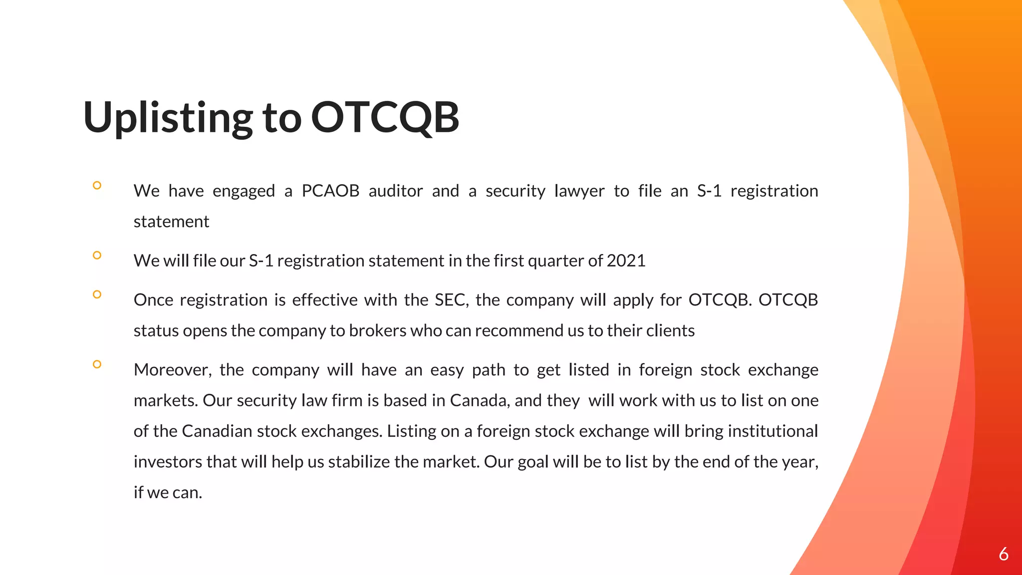Uplisting to OTCQB
◦ We have engaged a PCAOB auditor and a security lawyer to file an S-1 registration
statement
◦ We will file our S-1 registration statement in the first quarter of 2021
◦ Once registration is effective with the SEC, the company will apply for OTCQB. OTCQB
status opens the company to brokers who can recommend us to their clients
◦ Moreover, the company will have an easy path to get listed in foreign stock exchange
markets. Our security law firm is based in Canada, and they will work with us to list on one
of the Canadian stock exchanges. Listing on a foreign stock exchange will bring institutional
investors that will help us stabilize the market. Our goal will be to list by the end of the year,
if we can.
6
 