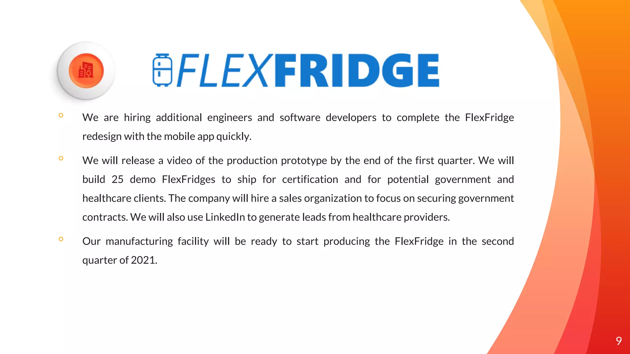 ◦ We are hiring additional engineers and software developers to complete the FlexFridge
redesign with the mobile app quickly.
◦ We will release a video of the production prototype by the end of the first quarter. We will
build 25 demo FlexFridges to ship for certification and for potential government and
healthcare clients. The company will hire a sales organization to focus on securing government
contracts. We will also use LinkedIn to generate leads from healthcare providers.
◦ Our manufacturing facility will be ready to start producing the FlexFridge in the second
quarter of 2021.
9
 