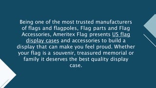 Being one of the most trusted manufacturers
of flags and flagpoles, Flag parts and Flag
Accessories, Ameritex Flag presents US flag
display cases and accessories to build a
display that can make you feel proud. Whether
your flag is a souvenir, treasured memorial or
family it deserves the best quality display
case.
 