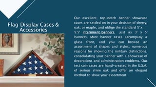 Our excellent, top-notch banner showcase
cases are settled on in your decision of cherry,
oak, or maple, and oblige the standard 5' x
glass front, and you can browse
9.5' internment banners, just as 3' x 5'
banners. Most banner cases accompany a
an
assortment of shapes and styles, numerous
reasons for showing the military distinctions,
consolidating your banner with a showcase of
decorations and administration emblems. Our
test coin cases are hand-created in the U.S.A.
of serious shine oak and offer an elegant
method to show your assortment.
Flag Display Cases &
Accessories
 