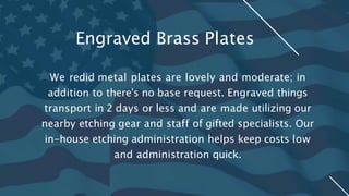We redid metal plates are lovely and moderate; in
addition to there's no base request. Engraved things
transport in 2 days or less and are made utilizing our
nearby etching gear and staff of gifted specialists. Our
in-house etching administration helps keep costs low
and administration quick.
Engraved Brass Plates
 