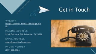 Get in Touch
WEBSITE
https://www.ameritexflags.co
m
MAILING ADDRESS
31148 Oakview RD Bulverde, TX 78232
EMAIL ADDRESS
sales@ameritexflags.com
PHONE NUMBER
(877) 598-3524
 