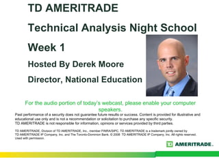 TD AMERITRADE
        Technical Analysis Night School
        Week 1
        Hosted By Derek Moore
        Director, National Education

      For the audio portion of today’s webcast, please enable your computer
                                     speakers.
Past performance of a security does not guarantee future results or success. Content is provided for illustrative and
educational use only and is not a recommendation or solicitation to purchase any specific security.
TD AMERITRADE is not responsible for information, opinions or services provided by third parties.

TD AMERITRADE, Division of TD AMERITRADE, Inc., member FINRA/SIPC. TD AMERITRADE is a trademark jointly owned by
TD AMERITRADE IP Company, Inc. and The Toronto-Dominion Bank. © 2008 TD AMERITRADE IP Company, Inc. All rights reserved.
Used with permission.
 