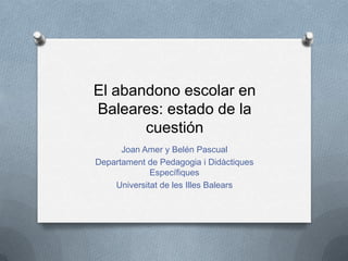 El abandono escolar en
Baleares: estado de la
cuestión
Joan Amer y Belén Pascual
Departament de Pedagogia i Didàctiques
Específiques
Universitat de les Illes Balears
 