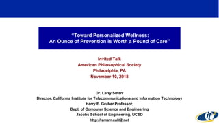 “Toward Personalized Wellness:
An Ounce of Prevention is Worth a Pound of Care”
Invited Talk
American Philosophical Society
Philadelphia, PA
November 10, 2018
Dr. Larry Smarr
Director, California Institute for Telecommunications and Information Technology
Harry E. Gruber Professor,
Dept. of Computer Science and Engineering
Jacobs School of Engineering, UCSD
http://lsmarr.calit2.net
1
 