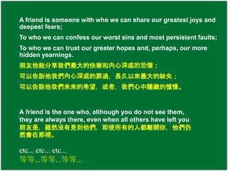 A friend is someone with who we can share our greatest joys and 
deepest fears; 
To who we can confess our worst sins and most persistent faults; 
To who we can trust our greater hopes and, perhaps, our more 
hidden yearnings. 
朋友他能分享我們最大的快樂和內心深處的恐懼； 
可以告訴他我們內心深處的罪過，長久以來最大的缺失； 
可以告訴他我們未來的希望，或者，我們心中隱藏的憧憬。 
A friend is the one who, although you do not see them, 
they are always there, even when all others have left you 
朋友是，雖然沒有見到他們，即使所有的人都離開你，他們仍 
然會在那裡。 
etc... etc... etc... 
等等...等等...等等... 
 