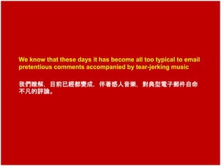We know that these days it has become all too typical to email 
pretentious comments accompanied by tear-jerking music 
我們瞭解，目前已經都變成，伴著感人音樂，對典型電子郵件自命 
不凡的評論。 
 