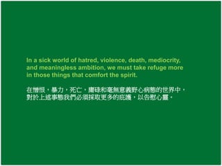In a sick world of hatred, violence, death, mediocrity, 
and meaningless ambition, we must take refuge more 
in those things that comfort the spirit. 
在憎恨，暴力，死亡，庸碌和毫無意義野心病態的世界中， 
對於上述事態我們必須採取更多的庇護，以告慰心靈。 
 