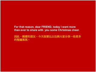 For that reason, dear FRIEND, today I want more 
than ever to share with you some Christmas cheer. 
因此，親愛的朋友，今天我要比以往與大家分享一些更多 
的聖誕氣氛。 
 