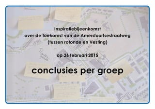 Inspiratiebijeenkomst
over de toekomst van de Amersfoortsestraatweg
(tussen rotonde en Vesting)
op 26 februari 2015
conclusies per groep
 