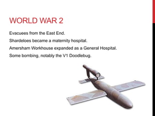 WORLD WAR 2
Evacuees from the East End.
Shardeloes became a maternity hospital.
Amersham Workhouse expanded as a General Hospital.
Some bombing, notably the V1 Doodlebug.
 