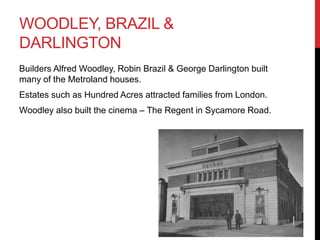WOODLEY, BRAZIL &
DARLINGTON
Builders Alfred Woodley, Robin Brazil & George Darlington built
many of the Metroland houses.
Estates such as Hundred Acres attracted families from London.
Woodley also built the cinema – The Regent in Sycamore Road.
 