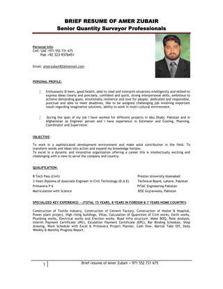 BRIEF RESUME OF AMER ZUBAIR
Senior Quantity Surveyor Professionals
1 Brief resume of Amer Zubair + 971 552 731 675
Personal Info:
Cell: UAE +971 552 731 675
Pak +92 323 9376451
Email: amerzubair82@hotmail.com
PERSONAL PROFILE:
 Enthusiastic & keen, good health, able to read and interpret situations intelligently and skilled to
express ideas clearly and precisely, confident and quick, strong interpersonal skills, ambitious to
achieve demanding goals, emotionally resilience and love for people, dedicated and responsible,
punctual and able to meet deadlines, like to be assigned challenging job involving important
result regarding imaginative solutions, ability to work in multi-cultural environment.
 During the span of my job I have worked for different projects in Abu Dhabi, Pakistan and in
Afghanistan as Engineer person and I have experience in Estimator and Costing, Planning,
Coordinator and Supervision.
OBJECTIVE:
To work in a sophisticated development environment and make solid contribution in the field. To
transform words and ideas into action and expand my knowledge horizon.
To excel in a dynamic and innovative organization offering a career this is intellectually exciting and
challenging with a view to serve the company and country.
QUALIFICATION:
B Tech Pass (Civil) Preston University Islamabad
3 Years Diploma of Associate Engineer in Civil Technology (D.A.E) Technical Board, Lahore, Pakistan
Primavera P 6 PITAC Engineering Pakistan
Matriculation with Science BISE Gujranwala, Pakistan
SPECIALIZED KEY EXPERIENCE: - (TOTAL 15 YEARS, 8 YEARS IN FOREIGN & 7 YEARS HOME COUNTRY)
Construction of Textile Industry, Construction of Cement Factory, Construction of Hostel & Hospital,
Power plant project, High rising buildings, Villas, Calculation of Quantities of Civil works, Earth works,
Plumbing works, Electrical works and Erection works. Road Infra structure. Make BOQ, Rate Analysis,
Interim Payment Certificate (IPC), Escalation Payment Certificate (EPC), Bar Binding Schedule, Shop
drawing, Work Schedule with Excel & Primavera Project Planner, Cash flow, Martial Take Off, Daily
Weekly & Monthly Progress Report.
 