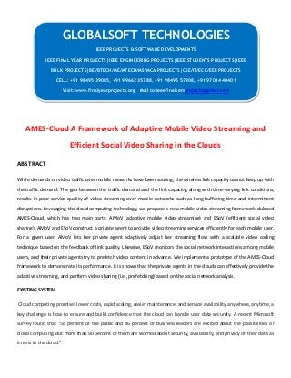 AMES-Cloud A Framework of Adaptive Mobile Video Streaming and
Efficient Social Video Sharing in the Clouds
ABSTRACT
While demands on video traffic over mobile networks have been souring, the wireless link capacity cannot keep up with
the traffic demand. The gap between the traffic demand and the link capacity, along with time-varying link conditions,
results in poor service quality of video streaming over mobile networks such as long buffering time and intermittent
disruptions. Leveraging the cloud computing technology, we propose a new mobile video streaming framework, dubbed
AMES-Cloud, which has two main parts: AMoV (adaptive mobile video streaming) and ESoV (efficient social video
sharing). AMoV and ESoV construct a private agent to provide video streaming services efficiently for each mobile user.
For a given user, AMoV lets her private agent adaptively adjust her streaming flow with a scalable video coding
technique based on the feedback of link quality. Likewise, ESoV monitors the social network interactions among mobile
users, and their private agents try to prefetch video content in advance. We implement a prototype of the AMES-Cloud
framework to demonstrate its performance. It is shown that the private agents in the clouds can effectively provide the
adaptive streaming, and perform video sharing (i.e., prefetching) based on the social network analysis.
EXISTING SYSTEM
Cloud computing promises lower costs, rapid scaling, easier maintenance, and service availability anywhere, anytime, a
key challenge is how to ensure and build confidence that the cloud can handle user data securely. A recent Microsoft
survey found that “58 percent of the public and 86 percent of business leaders are excited about the possibilities of
cloud computing. But more than 90 percent of them are worried about security, availability, and privacy of their data as
it rests in the cloud.”
GLOBALSOFT TECHNOLOGIES
IEEE PROJECTS & SOFTWARE DEVELOPMENTS
IEEE FINAL YEAR PROJECTS|IEEE ENGINEERING PROJECTS|IEEE STUDENTS PROJECTS|IEEE
BULK PROJECTS|BE/BTECH/ME/MTECH/MS/MCA PROJECTS|CSE/IT/ECE/EEE PROJECTS
CELL: +91 98495 39085, +91 99662 35788, +91 98495 57908, +91 97014 40401
Visit: www.finalyearprojects.org Mail to:ieeefinalsemprojects@gmail.com
 