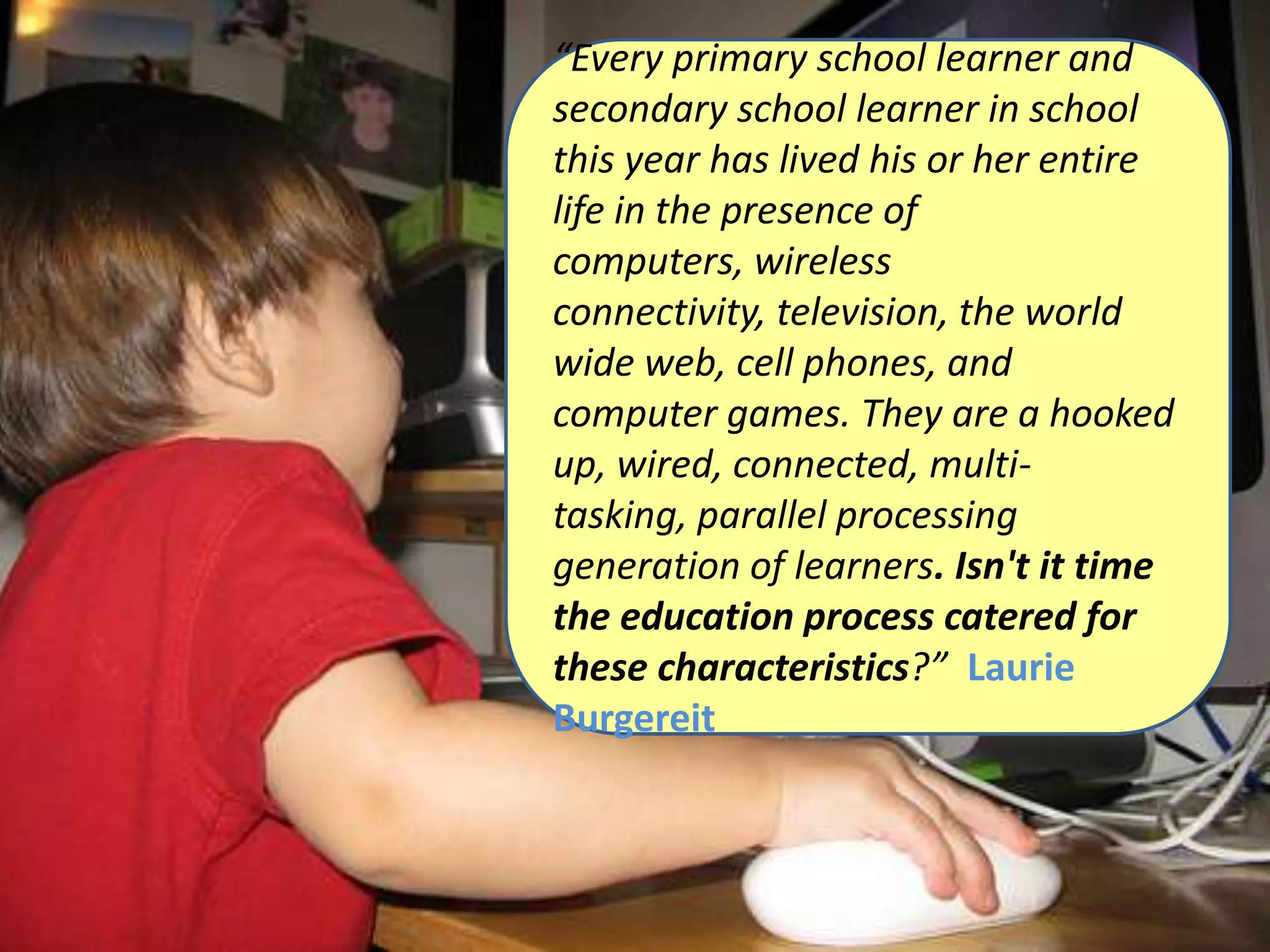 “Every primary school learner and secondary school learner in school this year has lived his or her entire life in the presence of computers, wireless connectivity, television, the world wide web, cell phones, and computer games. They are a hooked up, wired, connected, multi-tasking, parallel processing generation of learners. Isn't it time the education process catered for these characteristics?”  Laurie Burgereit