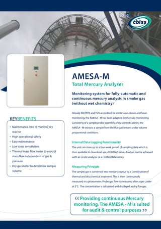AMESA-M

Total Mercury Analyser
Monitoring system for fully-automatic and
continuous mercury analysis in smoke gas
(without wet chemistry)
Already MCERTS and TÜV accredited for continuous dioxin and furan

KEYBENEFITS

monitoring, the AMESA - M has been adapted for mercury monitoring.

•

Maintenance-free (6 months) dry

AMESA - M extracts a sample from the flue gas stream under volume

reactor

proportional conditions.

•
•
•
•

Consisting of a sample probe assembly and a control cabinet, the

High operational safety
Easy maintenance

Internal Data Logging Functionality

Low cross sensitivities

The unit can store up to a four week period of sampling data which is

Thermal mass flow meter to control 	 	

then available to download via a USB flash drive. Analysis can be achieved

mass flow independent of gas &

with an onsite analyser or a certified laboratory.

pressure
Dry gas meter to determine sample 	 	

Measuring Principle

volume

The sample gas is converted into mercury vapour by a combination of
thermal and dry chemical treatment. This is then continuously
measured in a photometer. Probe gas flow is measured after a gas cooler
at 2°C. The concentration is calculated and displayed as dry flue gas.

“

Providing continuous Mercury
monitoring, The AMESA - M is suited
for audit & control purposes

“

•

 