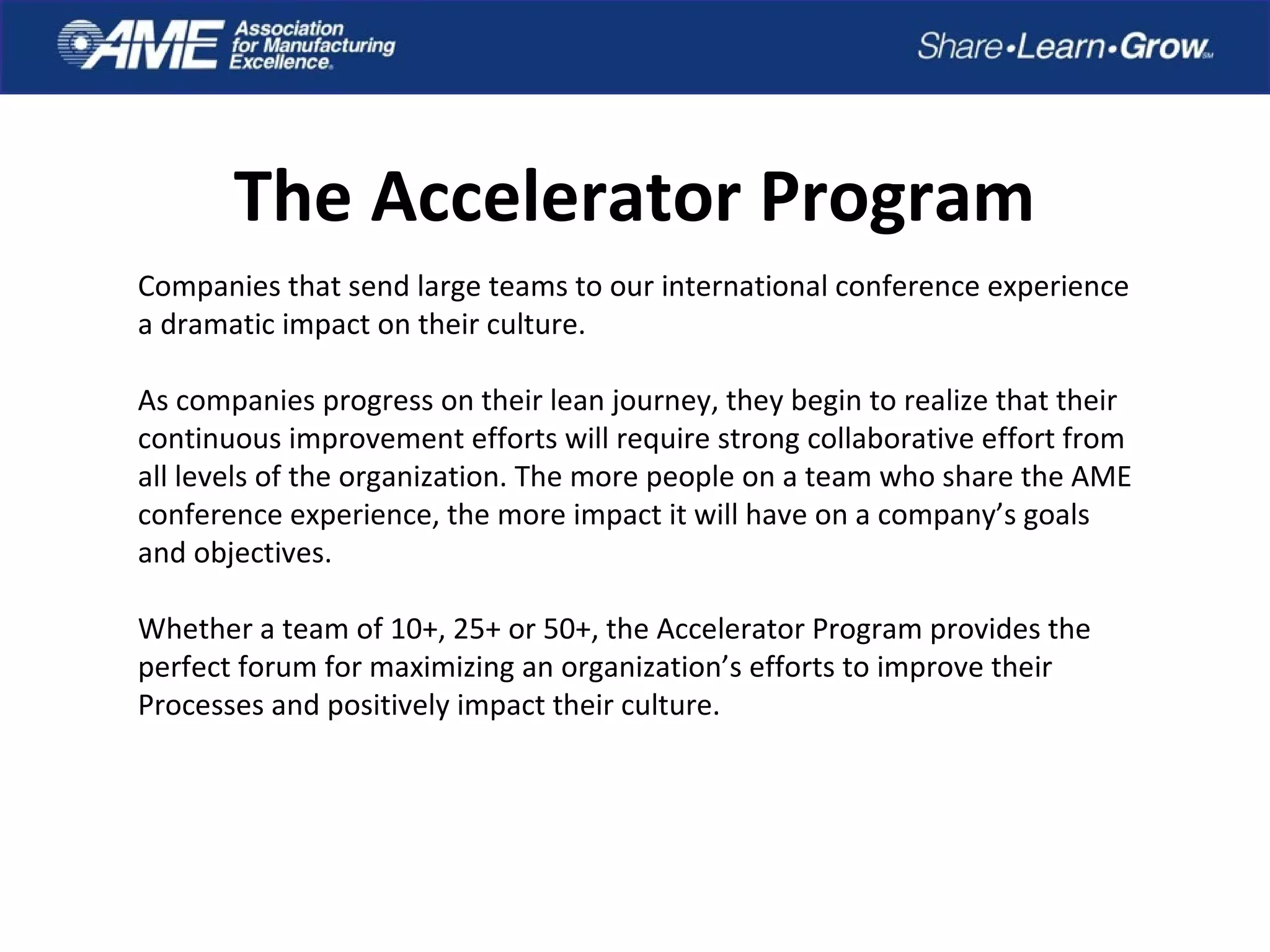 The Accelerator Program
Companies that send large teams to our international conference experience
a dramatic impact on their culture.
As companies progress on their lean journey, they begin to realize that their
continuous improvement efforts will require strong collaborative effort from
all levels of the organization. The more people on a team who share the AME
conference experience, the more impact it will have on a company’s goals
and objectives.
Whether a team of 10+, 25+ or 50+, the Accelerator Program provides the
perfect forum for maximizing an organization’s efforts to improve their
Processes and positively impact their culture.
 