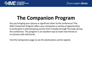 The Companion Program
Are you bringing your spouse or significant other to the conference? The
AME Companion Program offers your companion a variety of opportunities
to participate in planned group events from Tuesday through Thursday during
the conference. This program is an excellent way to meet new friends or
re-connect with old friends.
Visit the Companions page to see the destinations and to register.
 