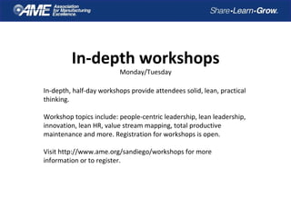 In-depth workshops
Monday/Tuesday
In-depth, half-day workshops provide attendees solid, lean, practical
thinking.
Workshop topics include: people-centric leadership, lean leadership,
innovation, lean HR, value stream mapping, total productive
maintenance and more. Registration for workshops is open.
Visit http://www.ame.org/sandiego/workshops for more
information or to register.
 