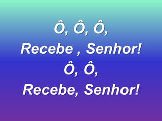 Ô, Ô, Ô,
Recebe , Senhor!
     Ô, Ô,
Recebe, Senhor!
 