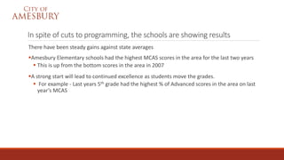 In spite of cuts to programming, the schools are showing results
There have been steady gains against state averages
Amesbury Elementary schools had the highest MCAS scores in the area for the last two years
 This is up from the bottom scores in the area in 2007
A strong start will lead to continued excellence as students move the grades.
 For example - Last years 5th grade had the highest % of Advanced scores in the area on last
year’s MCAS
 