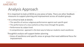 Analysis Approach
•It is important to look at MCAS as one piece of data. There are other feedback
measures to support planning and improvement across all student groups.
• It is critical to look at details:
• The specifics of various subgroup performances against each specific goal.
• The performance of a class (cohort) as they move through the grades.
• Performance by subject level.
• A comprehensive approach is the best way to help our students reach excellence.
Thoughtful analysis will support better planning
• Areas of excellence and specific areas or groups that need additional focus for
improvement.
 