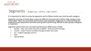 Segments - subgroups, cohorts, high needs?
It is important to look at scores by segments and to follow trends over time by each category.
Segments are way to break down scores by different characteristics which make analysis more
meaningful. There are consistent performance gaps between subgroups so understanding the
makeup of each population and how each group is performing relative to peer groups and goals
is important.
Segments where there are consistent performance differences include:
1. Gender – boys score lower than girls on MCAS – fairly consistent test gap
2. Income – Lower Income correlates strongly to lower test scores
3. ELL – English Language Learners
4. Race
5. Special Needs
 