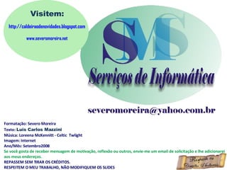 Formatação: Severo Moreira Texto:  Luis Carlos Mazzini Música: Loreena McKennitt - Celtic  Twlight Imagem: Internet Ano/Mês: Setembro2008 Se você gosta de receber mensagem de motivação, reflexão ou outros, envie-me um email de solicitação e lhe adicionarei aos meus endereços. REPASSEM SEM TIRAR OS CRÉDITOS. RESPEITEM O MEU TRABALHO, NÃO MODIFIQUEM OS SLIDES Visitem: http://caldeiraodenovidades.blogspot.com www.severomoreira.net 