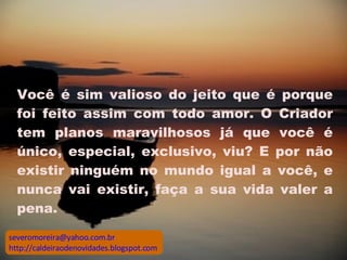 Você é sim valioso do jeito que é porque foi feito assim com todo amor. O Criador tem planos maravilhosos já que você é único, especial, exclusivo, viu? E por não existir ninguém no mundo igual a você, e nunca vai existir, faça a sua vida valer a pena.  [email_address] http://caldeiraodenovidades.blogspot.com 