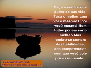Faça o melhor que puder de sua vida. Faça o melhor com você mesmo! E por você mesmo! Nem todos podem ser o melhor. Mas lembre-se sempre das habilidades, das competências com que você veio pra esse mundo.  [email_address] http://caldeiraodenovidades.blogspot.com 