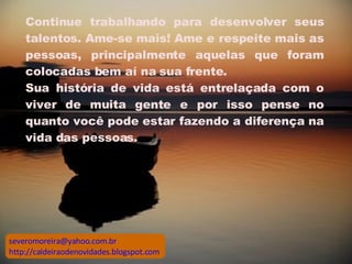 Continue trabalhando para desenvolver seus talentos. Ame-se mais! Ame e respeite mais as pessoas, principalmente aquelas que foram colocadas bem aí na sua frente.  Sua história de vida está entrelaçada com o viver de muita gente e por isso pense no quanto você pode estar fazendo a diferença na vida das pessoas.  [email_address] http://caldeiraodenovidades.blogspot.com 