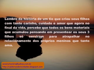 Lembro da história de um tio que criou seus filhos com tanto carinho, cuidado e amor que agora no final da vida, percebe que todos os bens materiais que acumulou pensando em presentear os seus 3 filhos só serviram para atrapalhar no relacionamento dos próprios meninos que tanto ama.  [email_address] http://caldeiraodenovidades.blogspot.com 