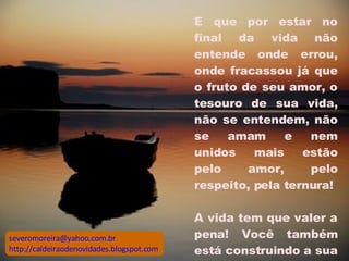 E que por estar no final da vida não entende onde errou, onde fracassou já que o fruto de seu amor, o tesouro de sua vida, não se entendem, não se amam e nem unidos mais estão pelo amor, pelo respeito, pela ternura!  A vida tem que valer a pena! Você também está construindo a sua e precisa se cuidar mais.  [email_address] http://caldeiraodenovidades.blogspot.com 