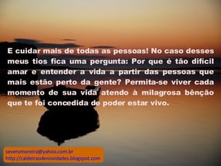 E cuidar mais de todas as pessoas! No caso desses meus tios fica uma pergunta: Por que é tão difícil amar e entender a vida a partir das pessoas que mais estão perto da gente? Permita-se viver cada momento de sua vida atendo à milagrosa bênção que te foi concedida de poder estar vivo.  [email_address] http://caldeiraodenovidades.blogspot.com 