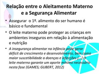 Relação entre o Aleitamento Materno
e a Segurança Alimentar
• Assegurar o 1º. alimento do ser humano é
básico e fundamental
• O leite materno pode proteger as crianças em
ambientes inseguros em relação à alimentação
e nutrição
• A insegurança alimentar na infância pode gerar
déficit de crescimento e desenvolvimento, bem como
maior suscetibilidade a doenças e infecções [...] O
leite materno garante um aporte mínimo necessário
nesta fase (GAMES; GUBERT, 2012)
 