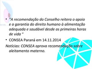 • “A recomendação do Conselho reitera o apoio
e a garantia do direito humano à alimentação
adequada e saudável desde as primeiras horas
de vida “
• CONSEA Paraná em 14.11.2014
Notícias: CONSEA aprova recomendação sobre
aleitamento materno.
 