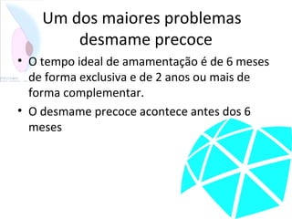 Um dos maiores problemas
desmame precoce
• O tempo ideal de amamentação é de 6 meses
de forma exclusiva e de 2 anos ou mais de
forma complementar.
• O desmame precoce acontece antes dos 6
meses
 