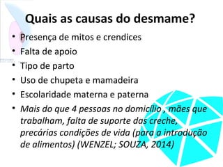 Quais as causas do desmame?
• Presença de mitos e crendices
• Falta de apoio
• Tipo de parto
• Uso de chupeta e mamadeira
• Escolaridade materna e paterna
• Mais do que 4 pessoas no domicílio , mães que
trabalham, falta de suporte das creche,
precárias condições de vida (para a introdução
de alimentos) (WENZEL; SOUZA, 2014)
 