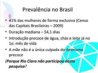 Prevalência no Brasil
• 41% das mulheres de forma exclusiva (Censo
das Capitais Brasileiras – 2009)
• Duração mediana – 54,1 dias
• Introdução precoce de água, chás e leite já no
1o. mês de vida
• A mãe não é a única culpada do desmame
precoce
(Porque Rio Claro não participou desta
pesquisa?
 