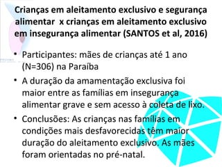 Crianças em aleitamento exclusivo e segurança
alimentar x crianças em aleitamento exclusivo
em insegurança alimentar (SANTOS et al, 2016)
• Participantes: mães de crianças até 1 ano
(N=306) na Paraíba
• A duração da amamentação exclusiva foi
maior entre as famílias em insegurança
alimentar grave e sem acesso à coleta de lixo.
• Conclusões: As crianças nas famílias em
condições mais desfavorecidas têm maior
duração do aleitamento exclusivo. As mães
foram orientadas no pré-natal.
 