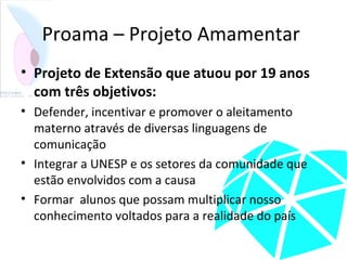 Proama – Projeto Amamentar
• Projeto de Extensão que atuou por 19 anos
com três objetivos:
• Defender, incentivar e promover o aleitamento
materno através de diversas linguagens de
comunicação
• Integrar a UNESP e os setores da comunidade que
estão envolvidos com a causa
• Formar alunos que possam multiplicar nosso
conhecimento voltados para a realidade do país
 