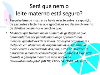 Será que nem o
leite materno está seguro?
• Pesquisa buscou mostrar se havia relação entre a exposição
de gestantes e lactantes aos agrotóxicos e o desenvolvimento
de defeitos congênitos e concluiu que:
• Mulheres que tiveram maior número de gestações e que
amamentaram por período mais longo apresentaram
menores quantidades de resíduos. Exposição ocupacional e
dieta rica em alimentos de origem animal, assim como a
menor renda e escolaridade dos pais, estão possivelmente
associadas a maiores concentrações de resíduos. A exposição
durante a gestação mostra-se mais nociva ao
desenvolvimento fetal. (MENK; COSELLA; OLIVEIRA, 2015)
 