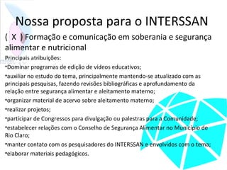 Nossa proposta para o INTERSSAN
( X ) Formação e comunicação em soberania e segurança
alimentar e nutricional
Principais atribuições:
•Dominar programas de edição de vídeos educativos;
•auxiliar no estudo do tema, principalmente mantendo-se atualizado com as
principais pesquisas, fazendo revisões bibliográficas e aprofundamento da
relação entre segurança alimentar e aleitamento materno;
•organizar material de acervo sobre aleitamento materno;
•realizar projetos;
•participar de Congressos para divulgação ou palestras para a Comunidade;
•estabelecer relações com o Conselho de Segurança Alimentar no Município de
Rio Claro;
•manter contato com os pesquisadores do INTERSSAN e envolvidos com o tema;
•elaborar materiais pedagógicos.
 